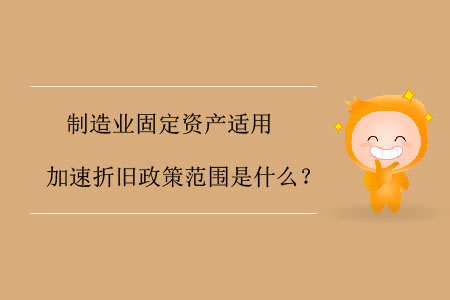 制造業(yè)固定資產(chǎn)適用加速折舊政策范圍是什么？