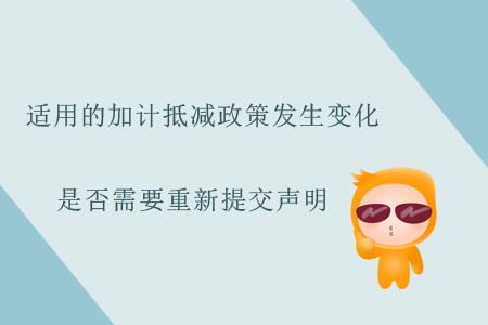 適用的加計抵減政策發(fā)生變化，是否需要重新提交聲明？