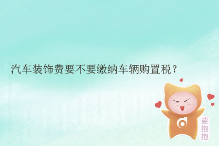 汽車裝飾費(fèi)要不要繳納車輛購置稅？