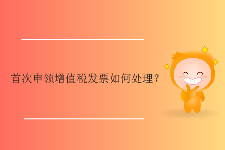 首次申領(lǐng)增值稅發(fā)票如何處理？