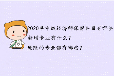 2020年中級經(jīng)濟師保留科目有哪些？新增專業(yè)有什么？刪除的專業(yè)都有哪些？