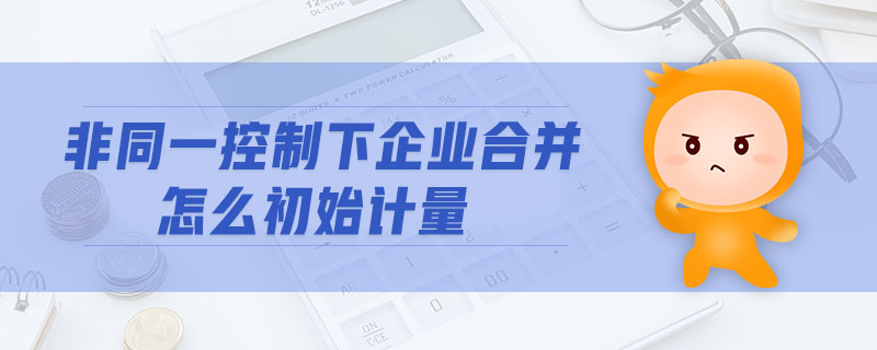 非同一控制下企業(yè)合并怎么初始計量 非同一控制下企業(yè)合并怎么初始計量