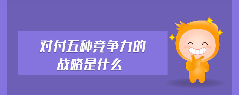 對付五種競爭力的戰(zhàn)略是什么 對付五種競爭力的戰(zhàn)略是什么