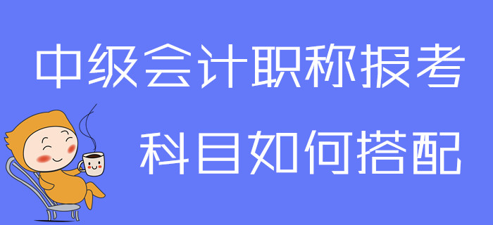 2020年中級會計職稱報考科目如何搭配？一文為你解答疑問！