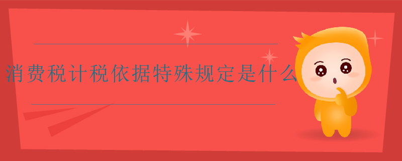 消費稅計稅依據(jù)特殊規(guī)定是什么 消費稅計稅依據(jù)特殊規(guī)定是什么