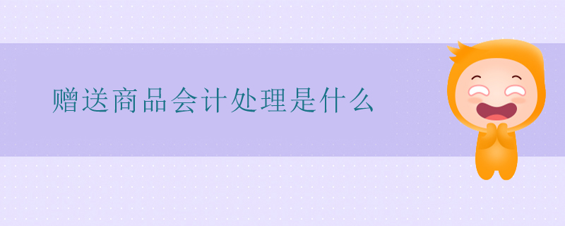 贈(zèng)送商品會(huì)計(jì)處理是什么 贈(zèng)送商品會(huì)計(jì)處理是什么