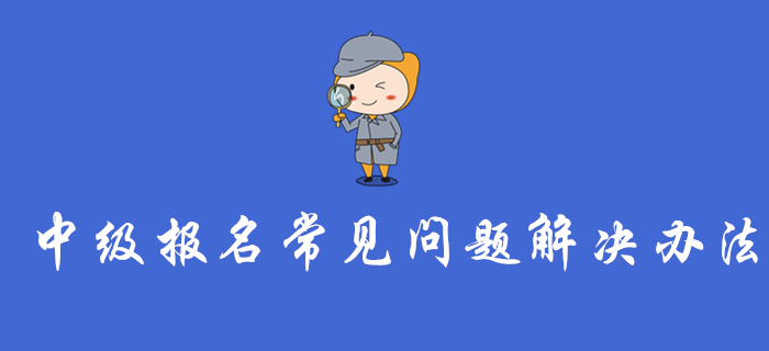 中級會計報名入口開通，這些報名常見問題的解決辦法你一定要看！