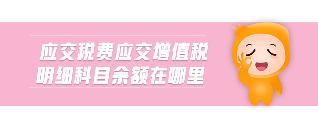 應(yīng)交稅費應(yīng)交增值稅明細科目余額在哪里 應(yīng)交稅費應(yīng)交增值稅明細科目余額在哪里