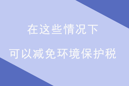 注意！在這些情況下，可以減免環(huán)境保護稅