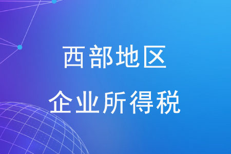 西部地區(qū)企業(yè)所得稅有哪些優(yōu)惠政策？