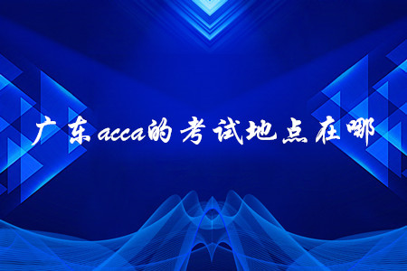 廣東acca的考試地點(diǎn)在哪