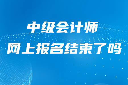 中級會計(jì)師網(wǎng)上報名結(jié)束了嗎？什么時候結(jié)束的？