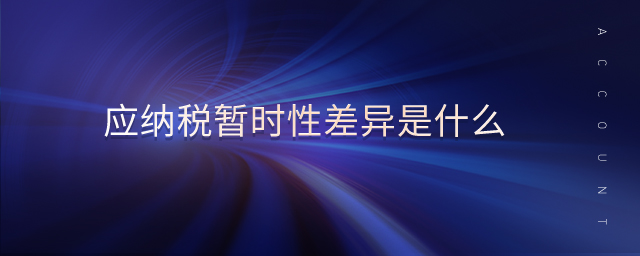 應(yīng)納稅暫時性差異是什么 應(yīng)納稅暫時性差異是什么