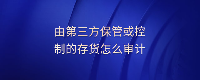 由第三方保管或控制的存貨怎么審計 由第三方保管或控制的存貨怎么審計