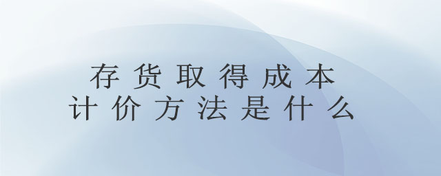 存貨取得成本計(jì)價(jià)方法是什么 存貨取得成本計(jì)價(jià)方法是什么