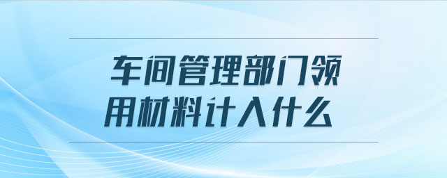 車間管理部門領(lǐng)用材料計(jì)入什么 車間管理部門領(lǐng)用材料計(jì)入什么