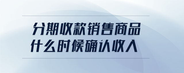 分期收款銷售商品什么時(shí)候確認(rèn)收入 分期收款銷售商品什么時(shí)候確認(rèn)收入