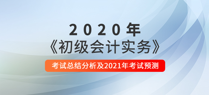 2020年《初級會計實務(wù)》考試總結(jié)分析及2021年考試預(yù)測 2020年《初級會計實務(wù)》考試總結(jié)分析及2021年考試預(yù)測