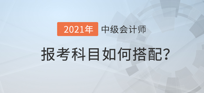 2021年中級(jí)會(huì)計(jì)考試科目如何搭配才合理？速來(lái)查看！