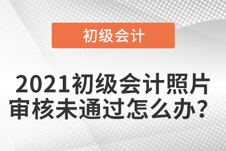 2021初級會計照片審核未通過怎么辦？