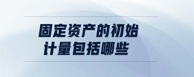 固定資產(chǎn)的初始計量包括哪些 固定資產(chǎn)的初始計量包括哪些