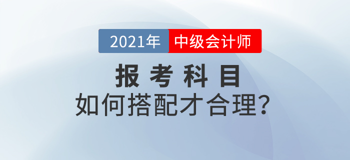 2021年中級會計師考試報名，報考科目如何搭配？