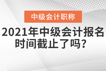 2021年中級會計報名時間截止了嗎？
