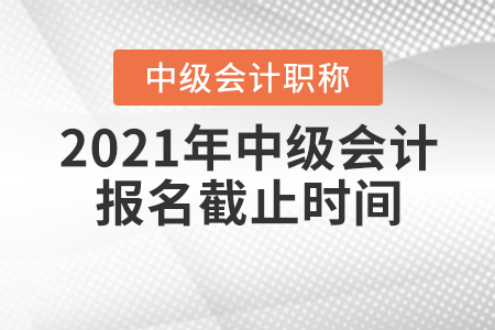 2021年中級會計職稱報名截止時間 2021年中級會計職稱報名截止時間