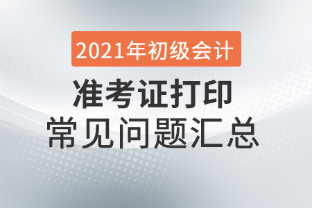 2021年初級(jí)會(huì)計(jì)準(zhǔn)考證打印常見問題匯總，趕緊收藏！