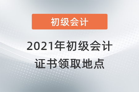 2021年初級會計證書領(lǐng)取地點(diǎn)