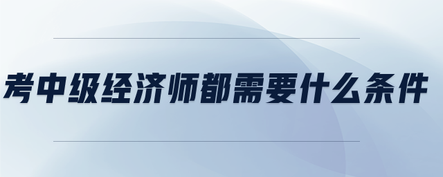 考中級經(jīng)濟師都需要什么條件