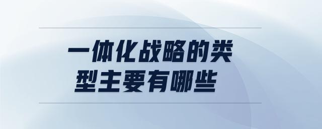 一體化戰(zhàn)略的類型主要有哪些 一體化戰(zhàn)略的類型主要有哪些