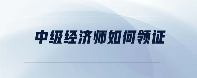 中級經(jīng)濟(jì)師如何領(lǐng)證