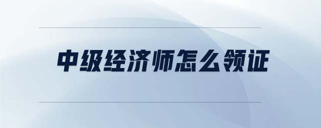 中級(jí)經(jīng)濟(jì)師怎么領(lǐng)證
