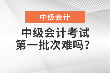 中級會計考試第一批次難嗎？