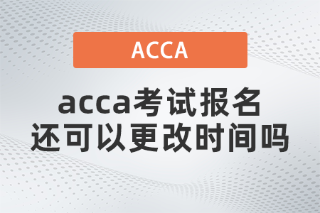 2021年acca考試報(bào)名還可以更改時(shí)間嗎