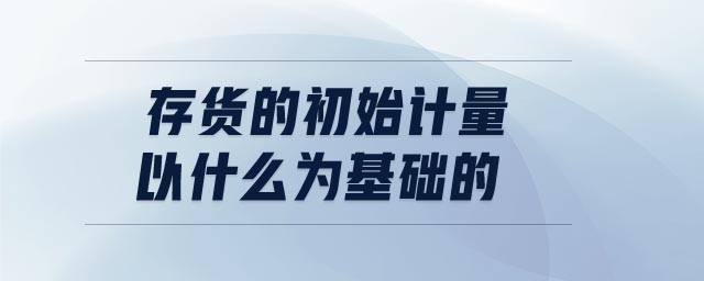 存貨的初始計(jì)量以什么為基礎(chǔ)的