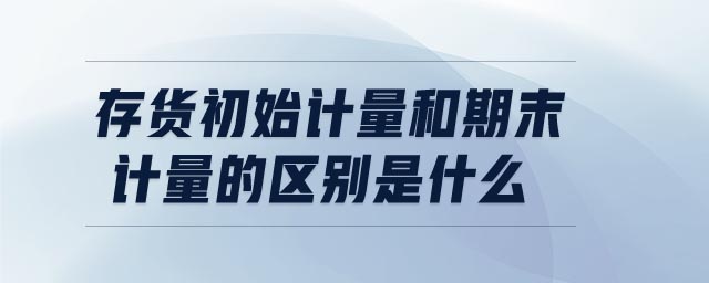 存貨初始計(jì)量和期末計(jì)量的區(qū)別是什么 存貨初始計(jì)量和期末計(jì)量的區(qū)別是什么