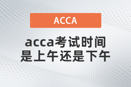 2021年12月acca考試時(shí)間是上午還是下午