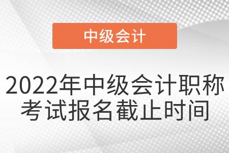 2022年中級會計職稱考試報名截止時間 2022年中級會計職稱考試報名截止時間