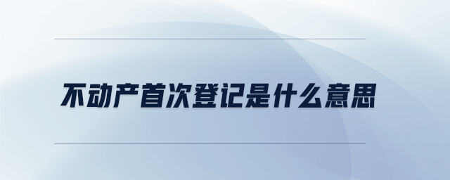 不動產(chǎn)首次登記是什么意思 不動產(chǎn)首次登記是什么意思