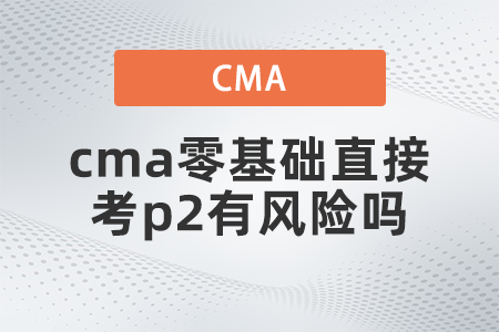 cma零基礎直接考p2有風險嗎 cma零基礎直接考p2有風險嗎