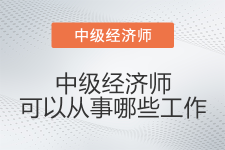中級經(jīng)濟(jì)師可以從事哪些工作 中級經(jīng)濟(jì)師可以從事哪些工作