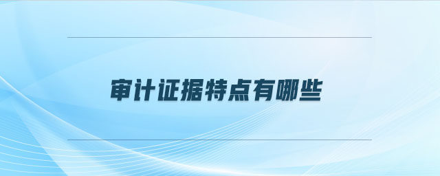 審計(jì)證據(jù)特點(diǎn)有哪些 審計(jì)證據(jù)特點(diǎn)有哪些