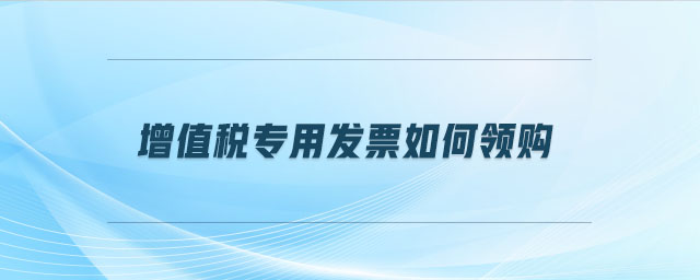 增值稅專用發(fā)票如何領(lǐng)購 增值稅專用發(fā)票如何領(lǐng)購