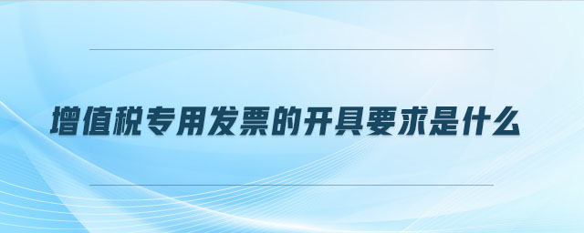增值稅專用發(fā)票的開具要求是什么 增值稅專用發(fā)票的開具要求是什么