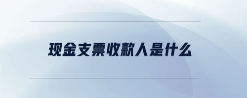 現(xiàn)金支票收款人是什么 現(xiàn)金支票收款人是什么