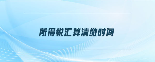 所得稅匯算清繳時間 所得稅匯算清繳時間