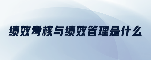 績(jī)效考核與績(jī)效管理是什么