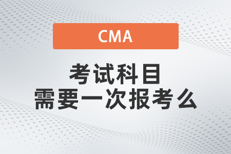 2022年cma考試科目需要一次報考么 2022年cma考試科目需要一次報考么